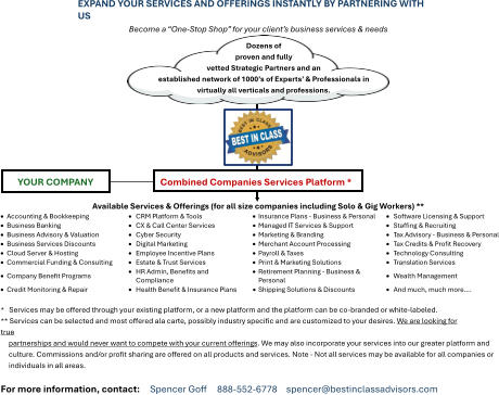 EXPAND YOUR SERVICES AND OFFERINGS INSTANTLY BY PARTNERING WITH US Become a “One-Stop Shop” for your client’s business services & needs Available Services & Offerings (for all size companies including Solo & Gig Workers) ** •	Accounting & Bookkeeping • CRM Platform & Tools •	Insurance Plans - Business & Personal • Software Licensing & Support •	Business Banking •	CX & Call Center Services • Managed IT Services & Support • Staffing & Recruiting •	Business Advisory & Valuation • Cyber Security •	Marketing & Branding •	Tax Advisory - Business & Personal •	Business Services Discounts • Digital Marketing •	Merchant Account Processing • Tax Credits & Profit Recovery •	Cloud Server & Hosting •	Employee Incentive Plans • Payroll & Taxes •	Technology Consulting •	Commercial Funding & Consulting • Estate & Trust Services •	Print & Marketing Solutions •	Translation Services •	Company Benefit Programs •	HR Admin, Benefits and Compliance •	Retirement Planning - Business & Personal •	Wealth Management •	Credit Monitoring & Repair • Health Benefit & Insurance Plans • Shipping Solutions & Discounts • And much, much more…. *   Services may be offered through your existing platform, or a new platform and the platform can be co-branded or white-labeled. ** Services can be selected and most offered ala carte, possibly industry specific and are customized to your desires. We are looking for true partnerships and would never want to compete with your current offerings. We may also incorporate your services into our greater platform and culture. Commissions and/or profit sharing are offered on all products and services. Note - Not all services may be available for all companies or individuals in all areas.  For more information, contact:     Spencer Goff     888-552-6778  spencer@bestinclassadvisors.com Dozens of proven and fully vetted Strategic Partners and an established network of 1000’s of Experts’ & Professionals in virtually all verticals and professions. Combined Companies Services Platform * YOUR COMPANY